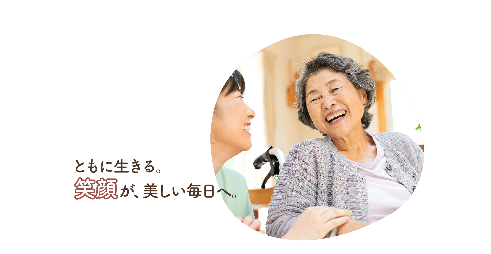 共に生きる。笑顔が、美しい毎日へ。家族と共に、これまで通りの生活を。住み慣れた家で、私たちと共に。