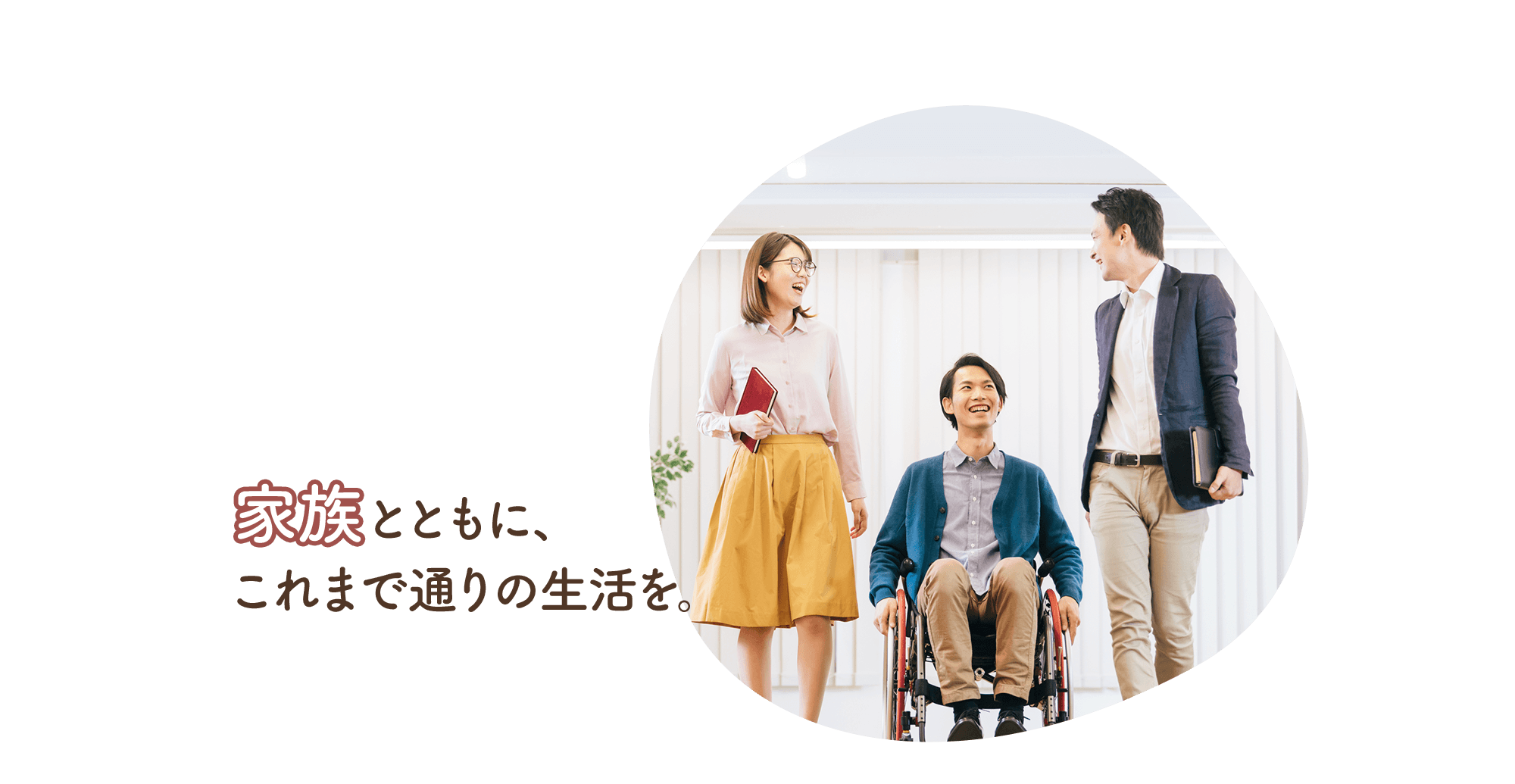 共に生きる。笑顔が、美しい毎日へ。家族と共に、これまで通りの生活を。住み慣れた家で、私たちと共に。