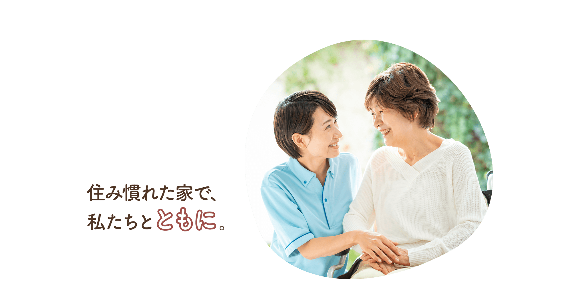 共に生きる。笑顔が、美しい毎日へ。家族と共に、これまで通りの生活を。住み慣れた家で、私たちと共に。
